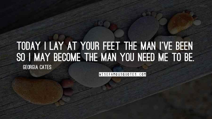 Georgia Cates Quotes: Today I lay at your feet the man I've been so I may become the man you need me to be.