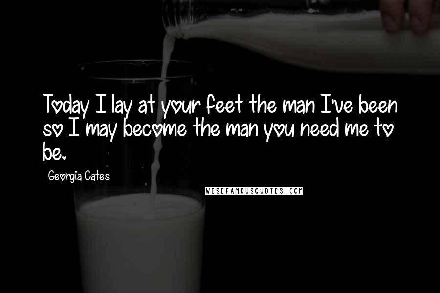 Georgia Cates Quotes: Today I lay at your feet the man I've been so I may become the man you need me to be.