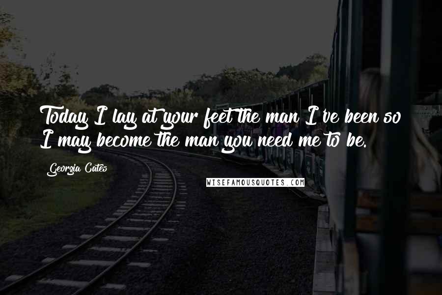 Georgia Cates Quotes: Today I lay at your feet the man I've been so I may become the man you need me to be.