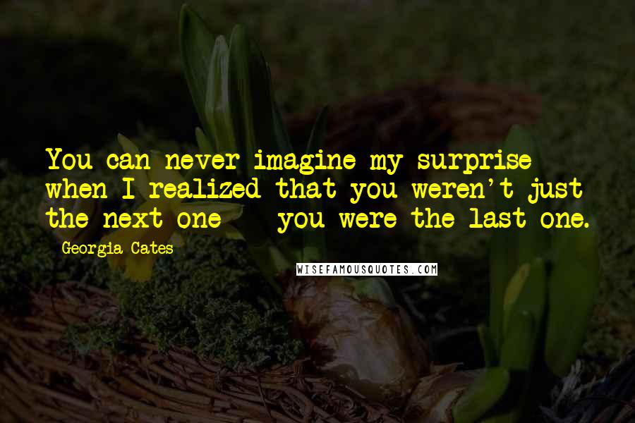 Georgia Cates Quotes: You can never imagine my surprise when I realized that you weren't just the next one -  you were the last one.