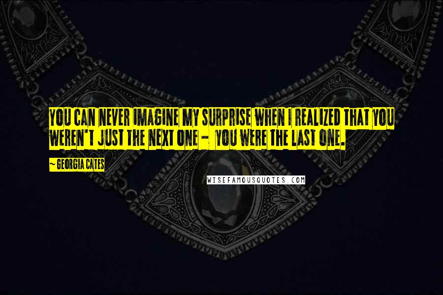 Georgia Cates Quotes: You can never imagine my surprise when I realized that you weren't just the next one -  you were the last one.