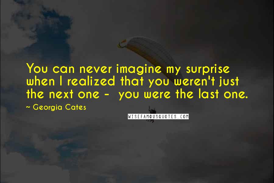 Georgia Cates Quotes: You can never imagine my surprise when I realized that you weren't just the next one -  you were the last one.