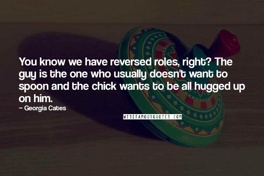 Georgia Cates Quotes: You know we have reversed roles, right? The guy is the one who usually doesn't want to spoon and the chick wants to be all hugged up on him.