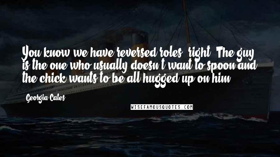 Georgia Cates Quotes: You know we have reversed roles, right? The guy is the one who usually doesn't want to spoon and the chick wants to be all hugged up on him.