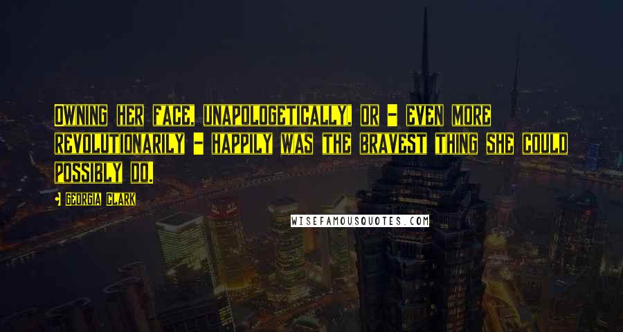 Georgia Clark Quotes: Owning her face, unapologetically, or - even more revolutionarily - happily was the bravest thing she could possibly do.