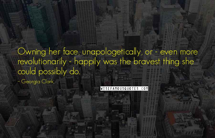 Georgia Clark Quotes: Owning her face, unapologetically, or - even more revolutionarily - happily was the bravest thing she could possibly do.