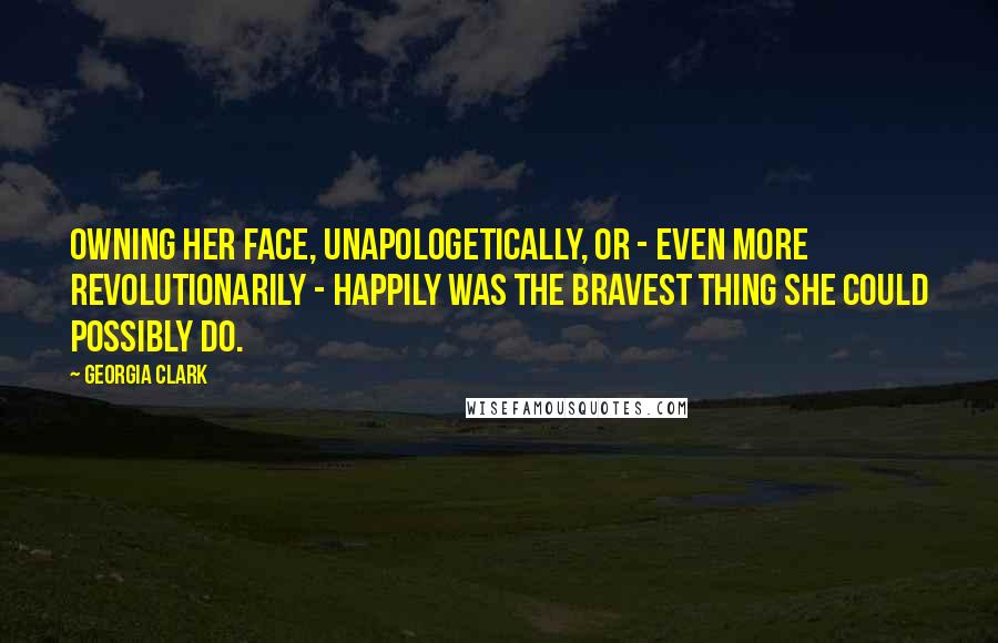 Georgia Clark Quotes: Owning her face, unapologetically, or - even more revolutionarily - happily was the bravest thing she could possibly do.