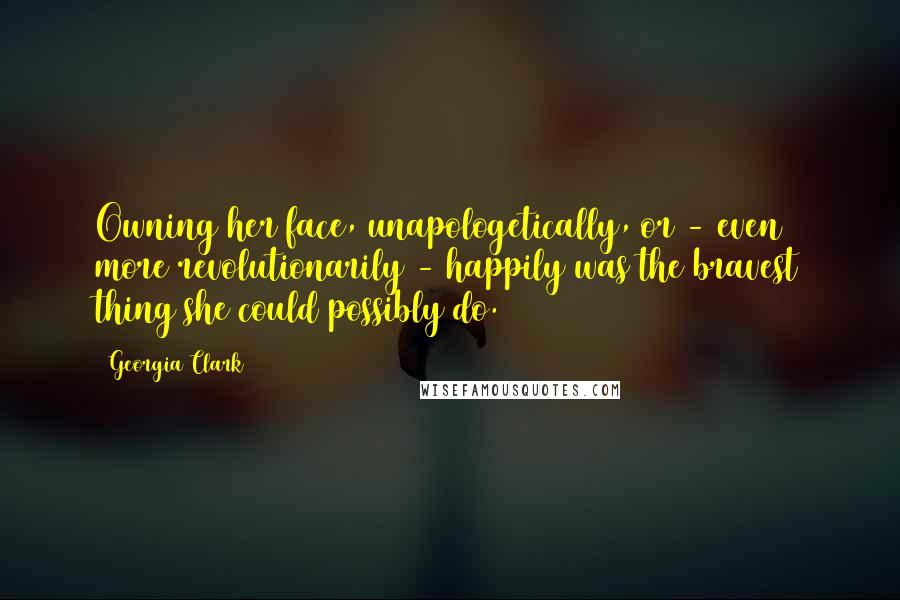 Georgia Clark Quotes: Owning her face, unapologetically, or - even more revolutionarily - happily was the bravest thing she could possibly do.