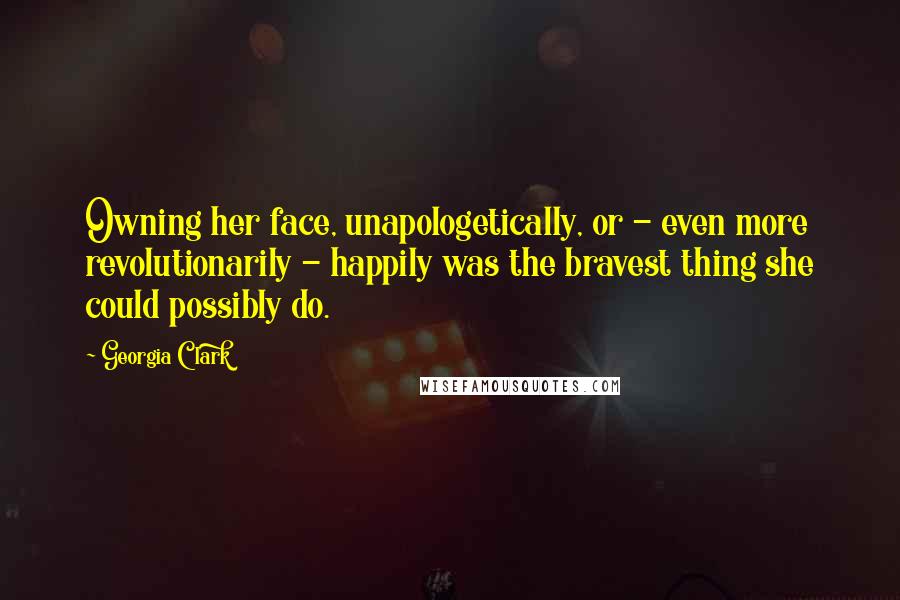 Georgia Clark Quotes: Owning her face, unapologetically, or - even more revolutionarily - happily was the bravest thing she could possibly do.