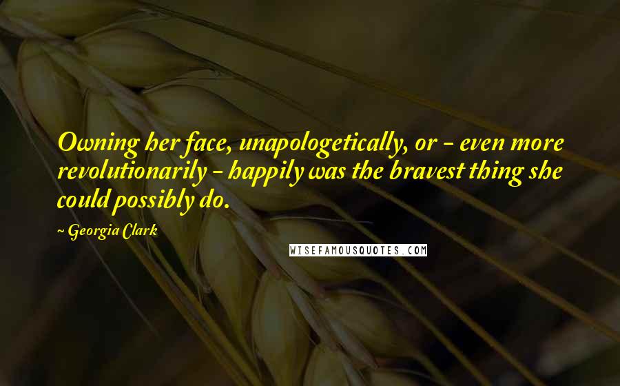 Georgia Clark Quotes: Owning her face, unapologetically, or - even more revolutionarily - happily was the bravest thing she could possibly do.