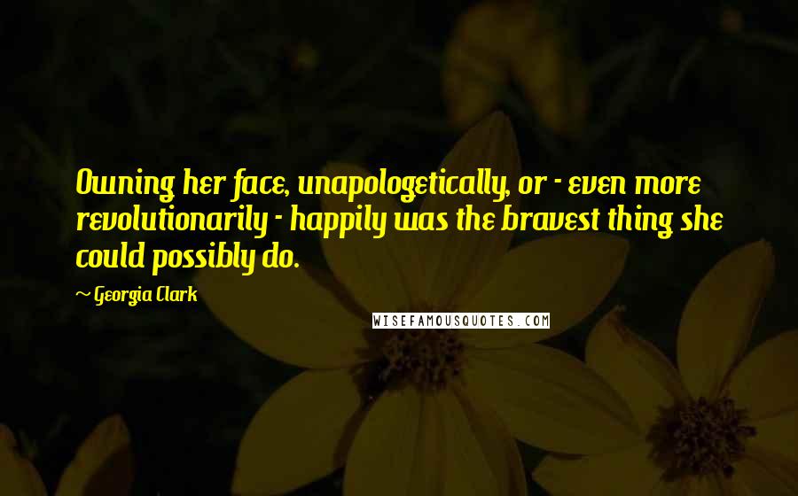 Georgia Clark Quotes: Owning her face, unapologetically, or - even more revolutionarily - happily was the bravest thing she could possibly do.