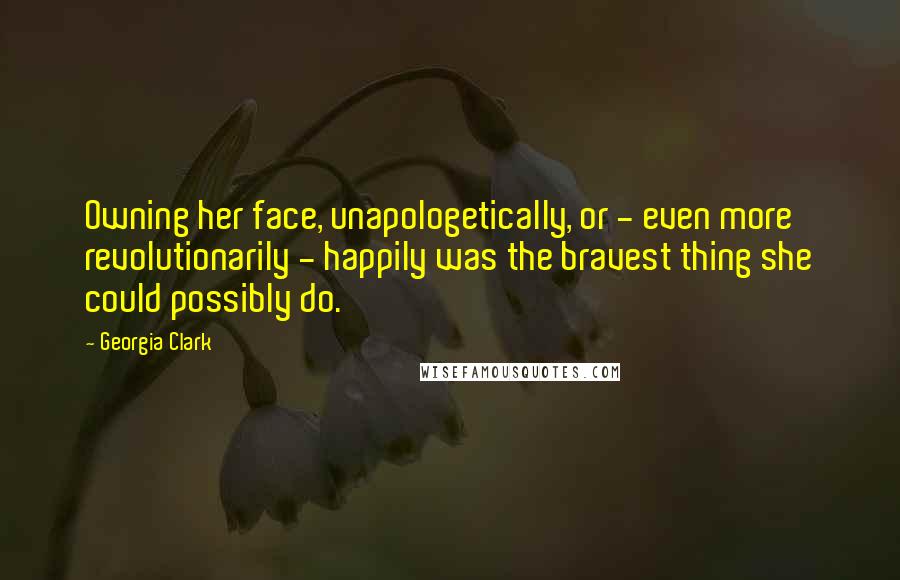 Georgia Clark Quotes: Owning her face, unapologetically, or - even more revolutionarily - happily was the bravest thing she could possibly do.