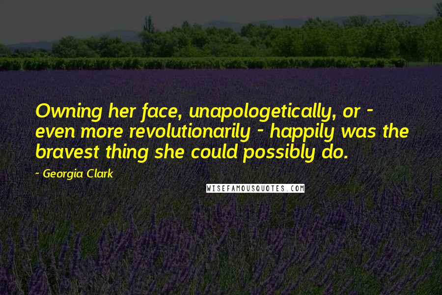 Georgia Clark Quotes: Owning her face, unapologetically, or - even more revolutionarily - happily was the bravest thing she could possibly do.