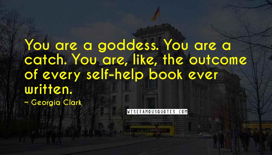 Georgia Clark Quotes: You are a goddess. You are a catch. You are, like, the outcome of every self-help book ever written.