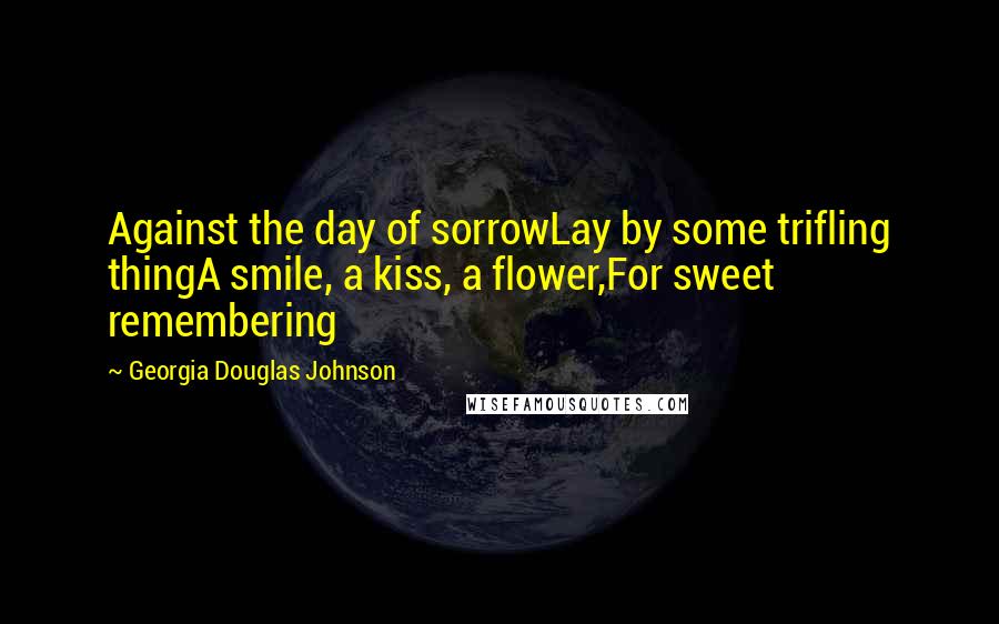 Georgia Douglas Johnson Quotes: Against the day of sorrowLay by some trifling thingA smile, a kiss, a flower,For sweet remembering