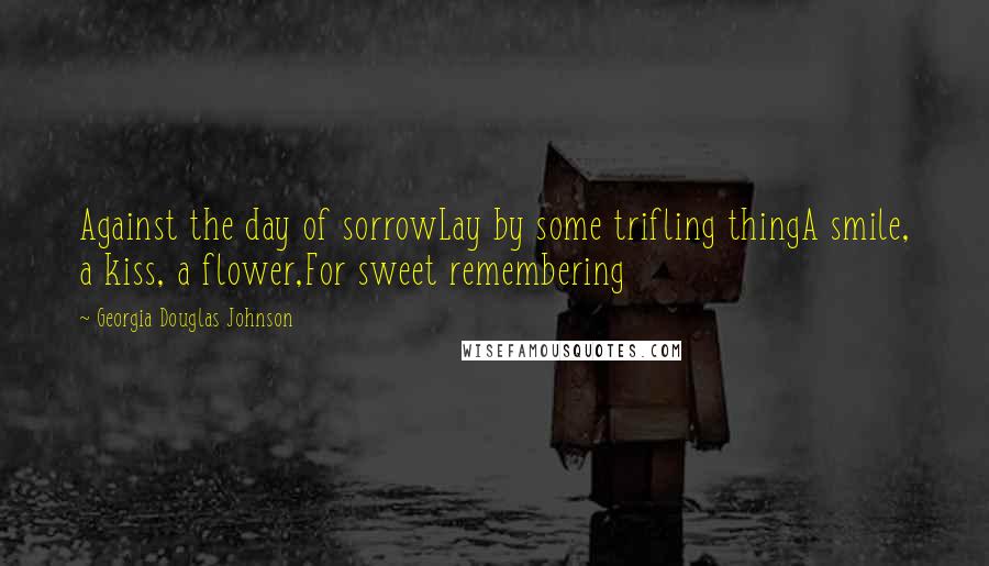 Georgia Douglas Johnson Quotes: Against the day of sorrowLay by some trifling thingA smile, a kiss, a flower,For sweet remembering