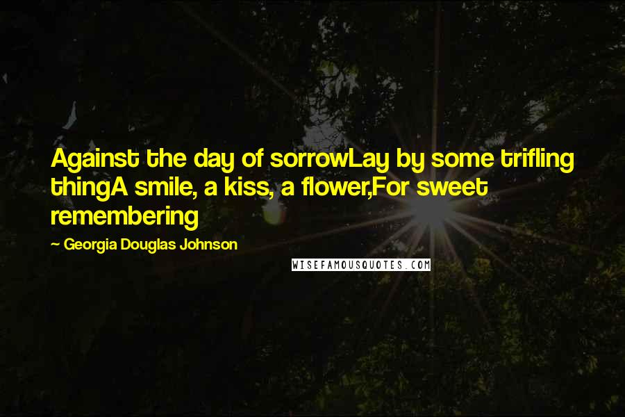 Georgia Douglas Johnson Quotes: Against the day of sorrowLay by some trifling thingA smile, a kiss, a flower,For sweet remembering