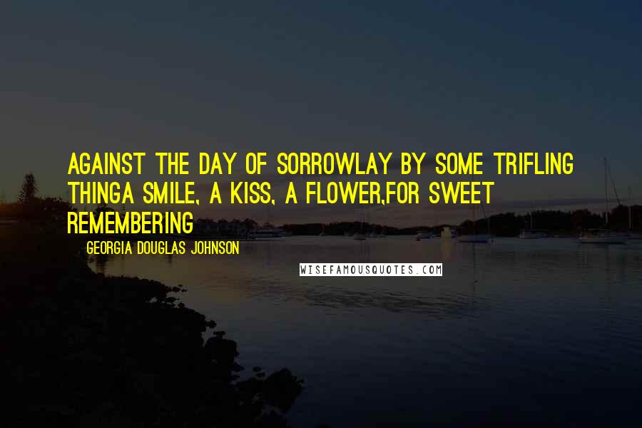 Georgia Douglas Johnson Quotes: Against the day of sorrowLay by some trifling thingA smile, a kiss, a flower,For sweet remembering