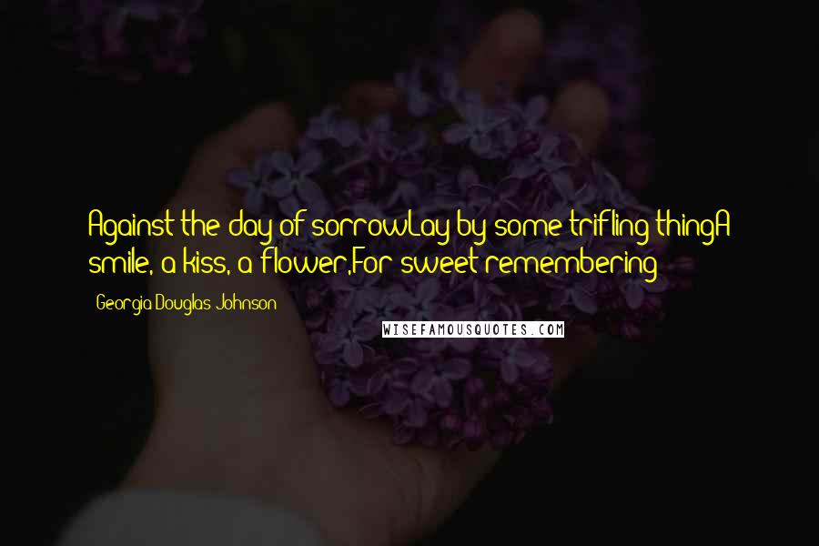 Georgia Douglas Johnson Quotes: Against the day of sorrowLay by some trifling thingA smile, a kiss, a flower,For sweet remembering