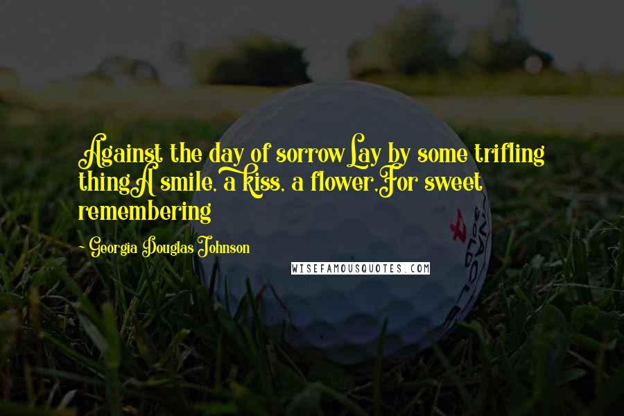 Georgia Douglas Johnson Quotes: Against the day of sorrowLay by some trifling thingA smile, a kiss, a flower,For sweet remembering