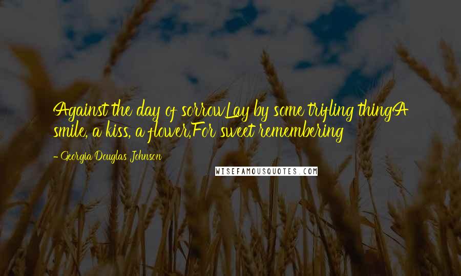 Georgia Douglas Johnson Quotes: Against the day of sorrowLay by some trifling thingA smile, a kiss, a flower,For sweet remembering