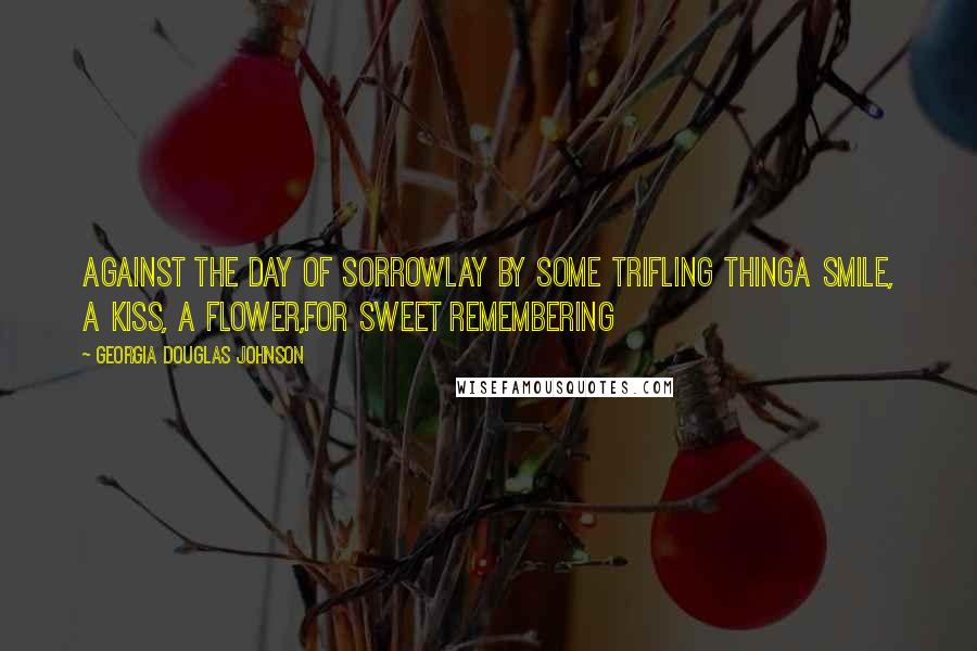 Georgia Douglas Johnson Quotes: Against the day of sorrowLay by some trifling thingA smile, a kiss, a flower,For sweet remembering