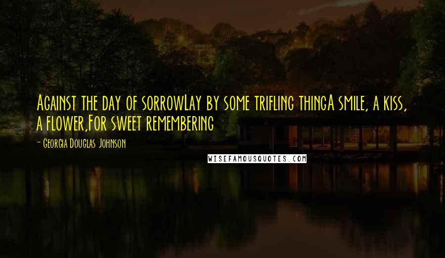 Georgia Douglas Johnson Quotes: Against the day of sorrowLay by some trifling thingA smile, a kiss, a flower,For sweet remembering