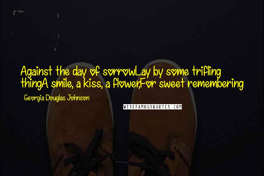Georgia Douglas Johnson Quotes: Against the day of sorrowLay by some trifling thingA smile, a kiss, a flower,For sweet remembering