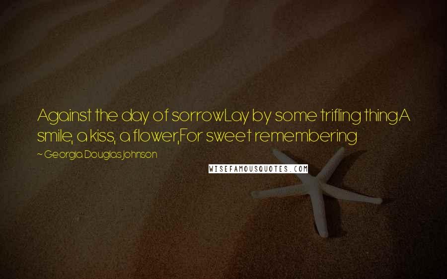 Georgia Douglas Johnson Quotes: Against the day of sorrowLay by some trifling thingA smile, a kiss, a flower,For sweet remembering