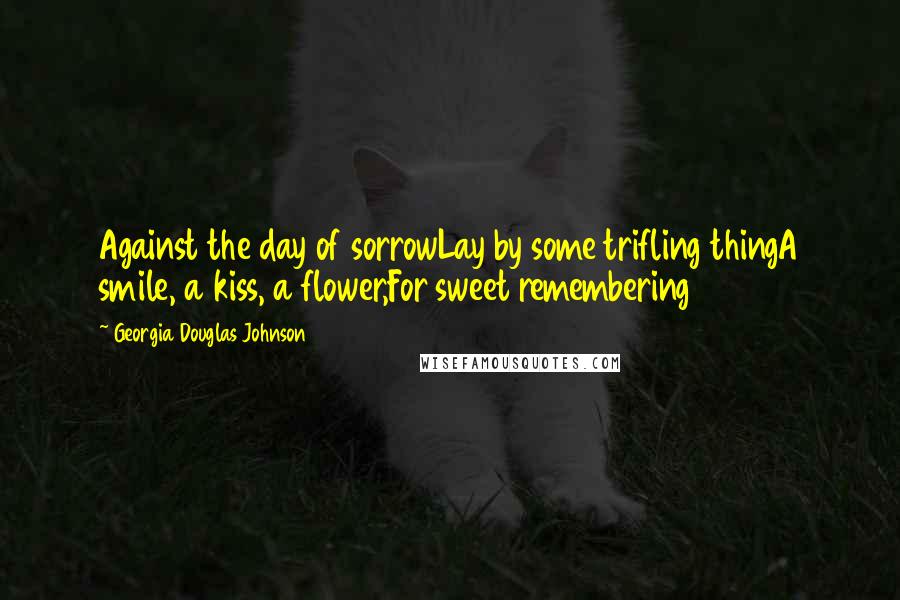 Georgia Douglas Johnson Quotes: Against the day of sorrowLay by some trifling thingA smile, a kiss, a flower,For sweet remembering