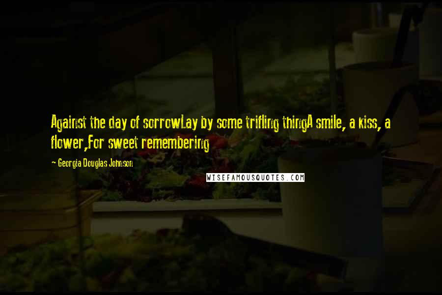 Georgia Douglas Johnson Quotes: Against the day of sorrowLay by some trifling thingA smile, a kiss, a flower,For sweet remembering