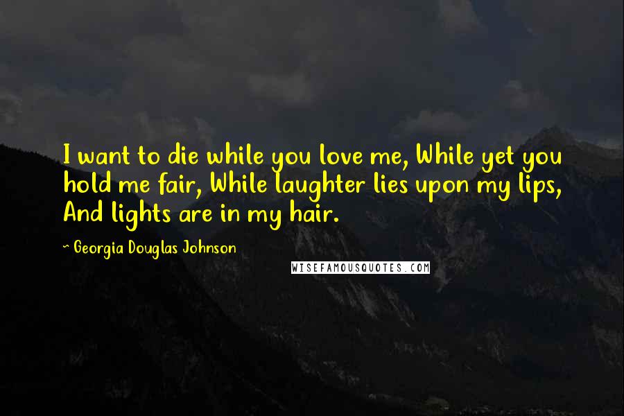 Georgia Douglas Johnson Quotes: I want to die while you love me, While yet you hold me fair, While laughter lies upon my lips, And lights are in my hair.