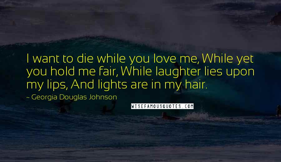 Georgia Douglas Johnson Quotes: I want to die while you love me, While yet you hold me fair, While laughter lies upon my lips, And lights are in my hair.