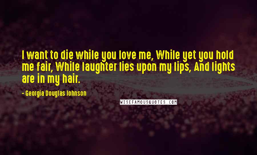 Georgia Douglas Johnson Quotes: I want to die while you love me, While yet you hold me fair, While laughter lies upon my lips, And lights are in my hair.