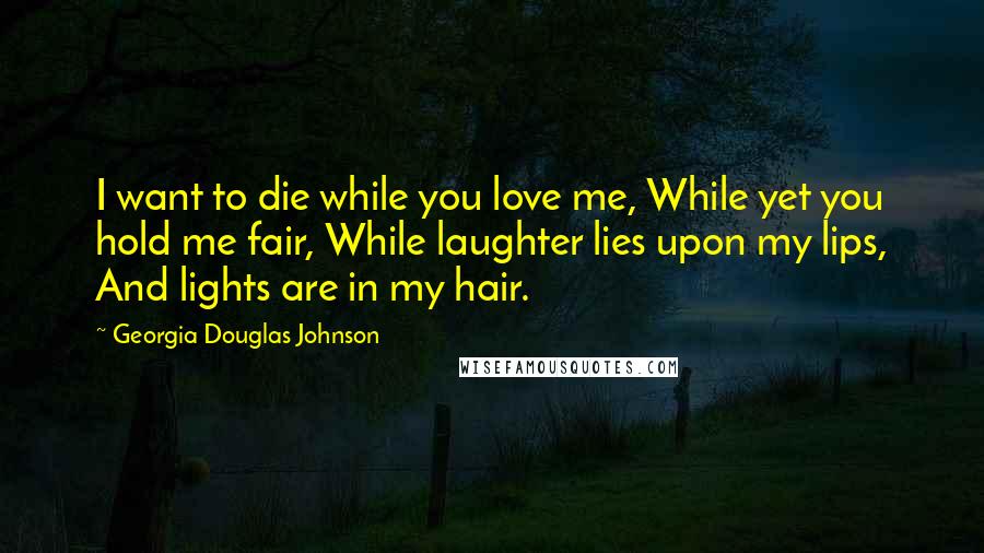 Georgia Douglas Johnson Quotes: I want to die while you love me, While yet you hold me fair, While laughter lies upon my lips, And lights are in my hair.