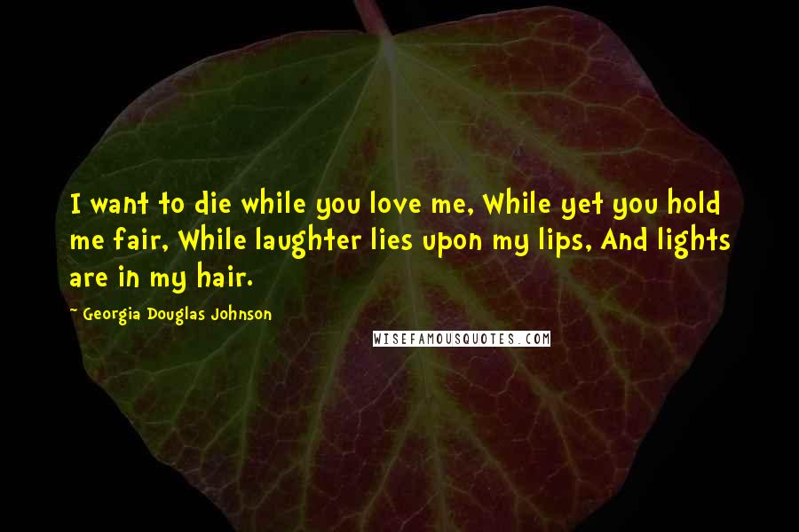 Georgia Douglas Johnson Quotes: I want to die while you love me, While yet you hold me fair, While laughter lies upon my lips, And lights are in my hair.