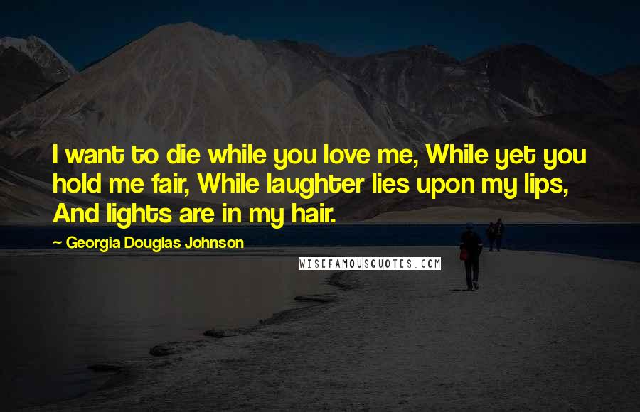 Georgia Douglas Johnson Quotes: I want to die while you love me, While yet you hold me fair, While laughter lies upon my lips, And lights are in my hair.