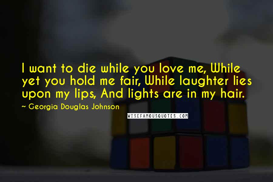 Georgia Douglas Johnson Quotes: I want to die while you love me, While yet you hold me fair, While laughter lies upon my lips, And lights are in my hair.