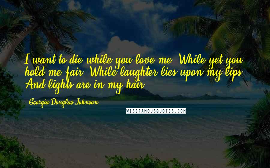 Georgia Douglas Johnson Quotes: I want to die while you love me, While yet you hold me fair, While laughter lies upon my lips, And lights are in my hair.