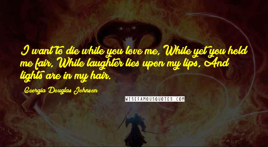 Georgia Douglas Johnson Quotes: I want to die while you love me, While yet you hold me fair, While laughter lies upon my lips, And lights are in my hair.