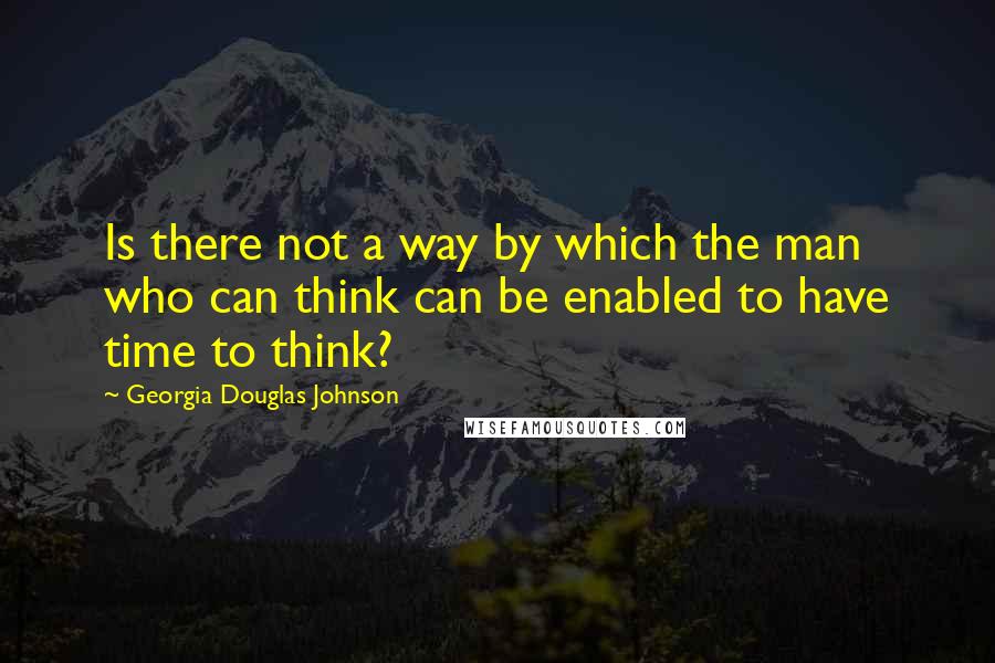 Georgia Douglas Johnson Quotes: Is there not a way by which the man who can think can be enabled to have time to think?