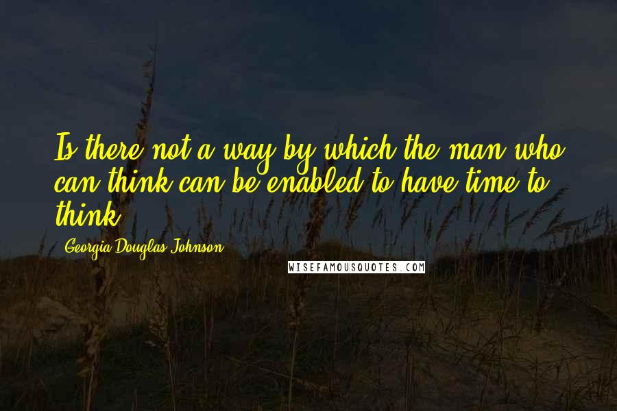 Georgia Douglas Johnson Quotes: Is there not a way by which the man who can think can be enabled to have time to think?