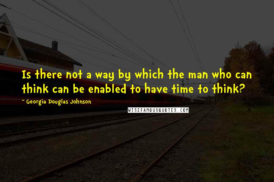 Georgia Douglas Johnson Quotes: Is there not a way by which the man who can think can be enabled to have time to think?