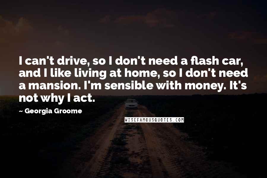 Georgia Groome Quotes: I can't drive, so I don't need a flash car, and I like living at home, so I don't need a mansion. I'm sensible with money. It's not why I act.