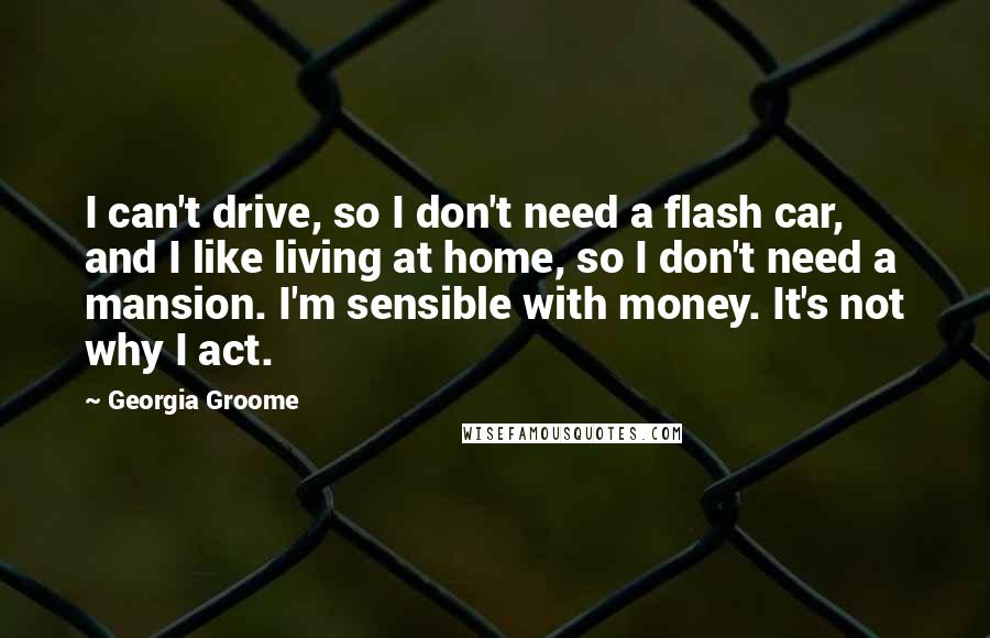 Georgia Groome Quotes: I can't drive, so I don't need a flash car, and I like living at home, so I don't need a mansion. I'm sensible with money. It's not why I act.