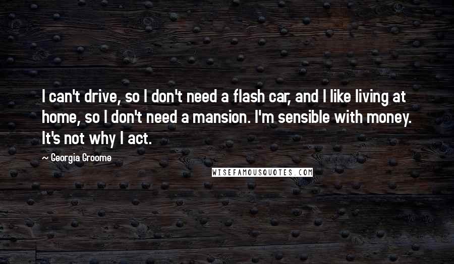 Georgia Groome Quotes: I can't drive, so I don't need a flash car, and I like living at home, so I don't need a mansion. I'm sensible with money. It's not why I act.