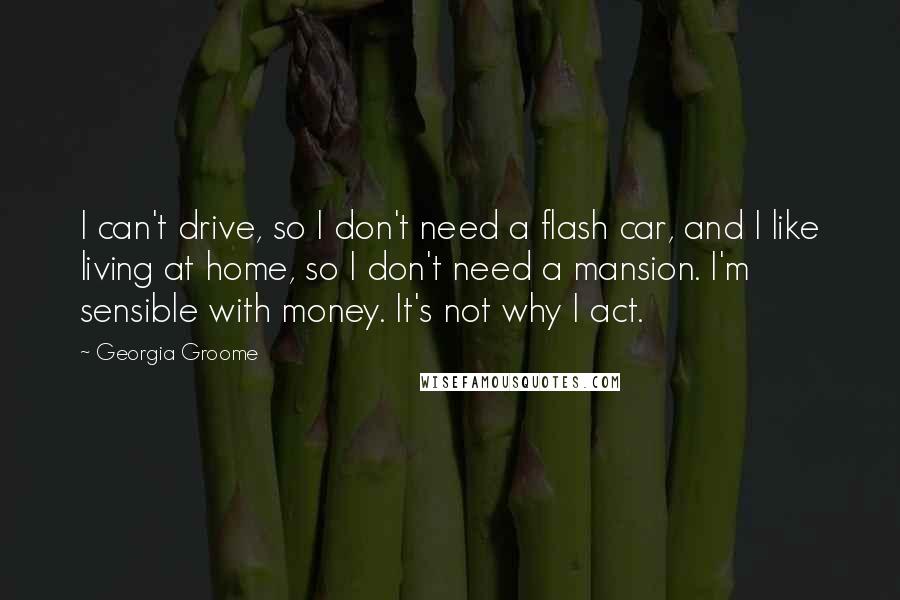 Georgia Groome Quotes: I can't drive, so I don't need a flash car, and I like living at home, so I don't need a mansion. I'm sensible with money. It's not why I act.