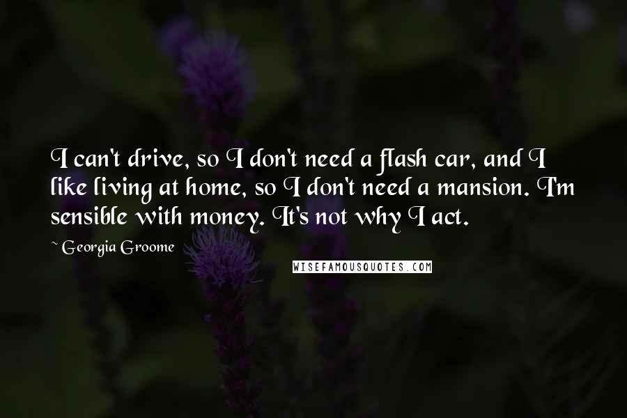 Georgia Groome Quotes: I can't drive, so I don't need a flash car, and I like living at home, so I don't need a mansion. I'm sensible with money. It's not why I act.