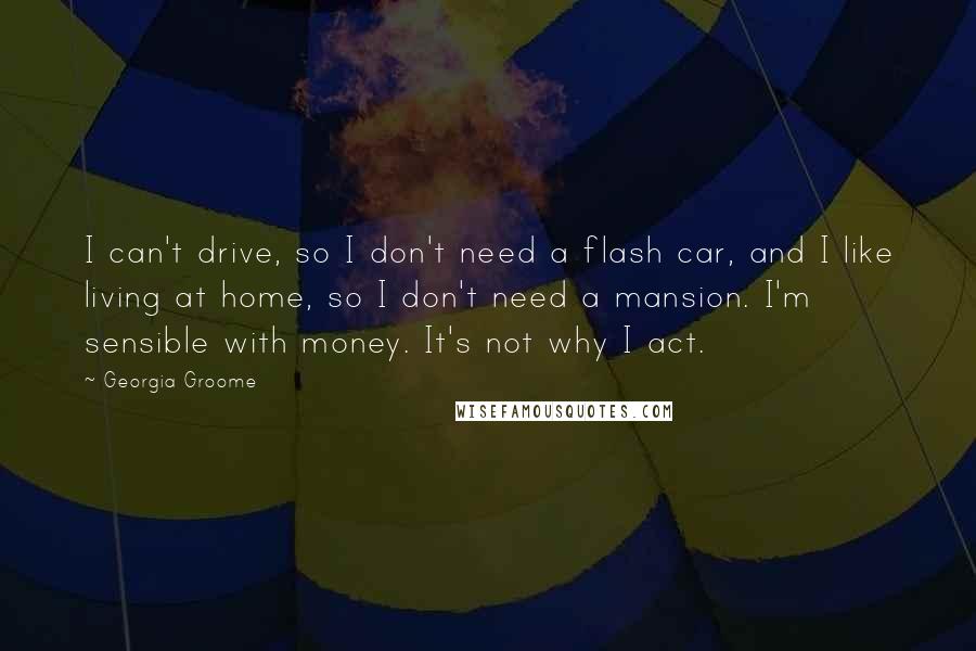 Georgia Groome Quotes: I can't drive, so I don't need a flash car, and I like living at home, so I don't need a mansion. I'm sensible with money. It's not why I act.