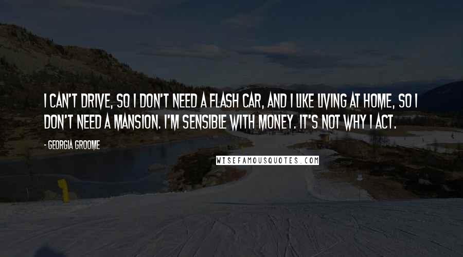 Georgia Groome Quotes: I can't drive, so I don't need a flash car, and I like living at home, so I don't need a mansion. I'm sensible with money. It's not why I act.